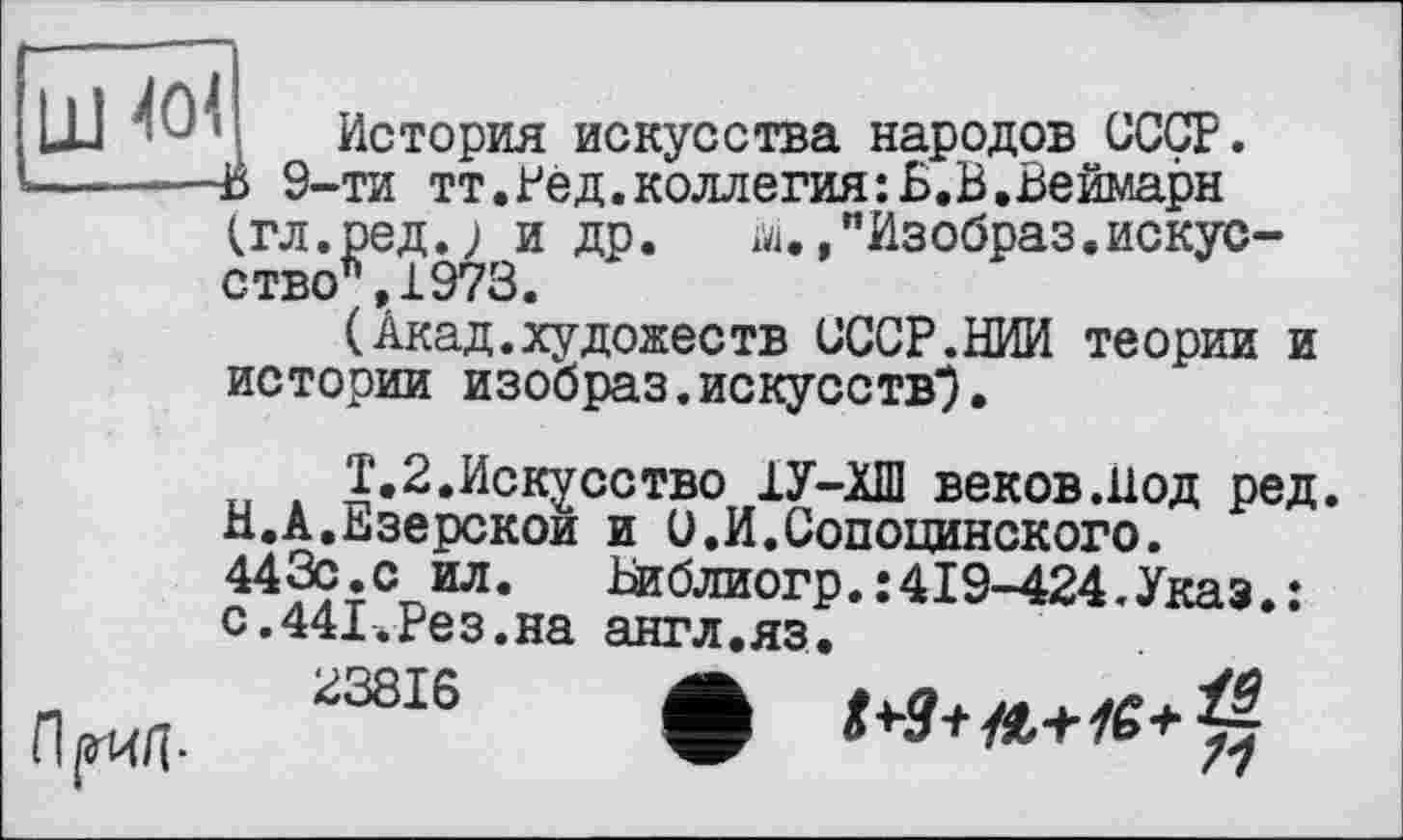 ﻿ш 404
История искусства народов СССР.
—------Й 9-ти тт.Ред.коллегия:Б.В.Веймарн
(гл.ред.; и др. id.,"Изобраз.искусство*,1973.
(Акад.художеств СССР.НИИ теории и истории изобраз.искусств*.
Т.2.Искусство 1У-ХШ веков.Нод ред. Н.А.Езерской и С.И.Сопоцинского.
443с.с ил.	Іиблиогр.:419-424.Указ.:
с.441.Рез.на англ.яз.
Прид- 23816 Ô